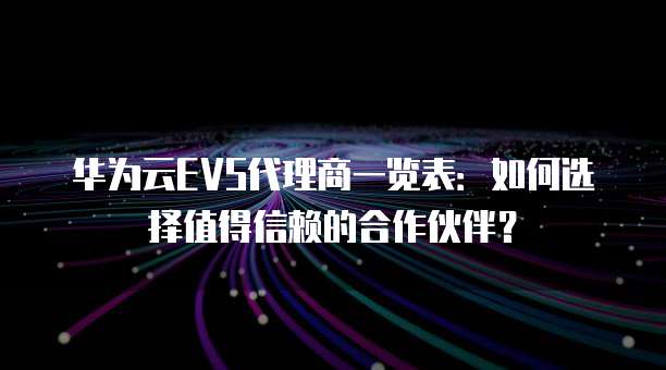 华为云EVS代理商一览表：如何选择值得信赖的合作伙伴？