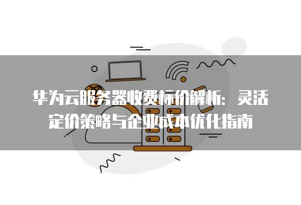 华为云服务器收费标价解析:灵活定价策略与企业成本优化指南