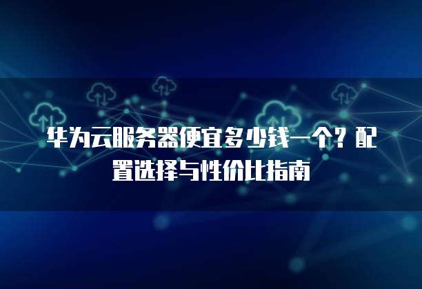 华为云服务器便宜多少钱一个?配置选择与性价比指南