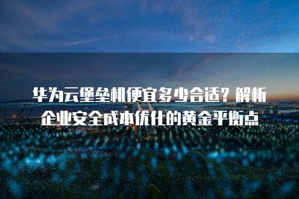 华为云堡垒机便宜多少合适?解析企业安全成本优化的黄金平衡点