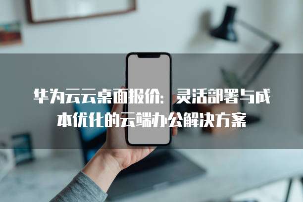 华为云云桌面报价:灵活部署与成本优化的云端办公解决方案
