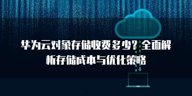 华为云对象存储收费多少?全面解析存储成本与优化策略