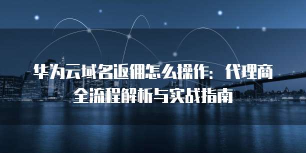 华为云域名返佣怎么操作:代理商全流程解析与实战指南