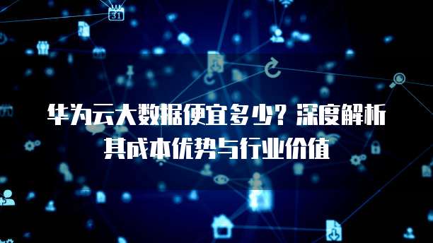 华为云大数据便宜多少?深度解析其成本优势与行业价值