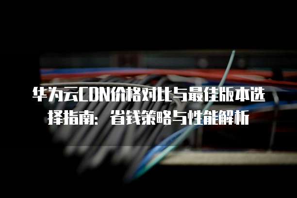 华为云CDN价格对比与最佳版本选择指南:省钱策略与性能解析