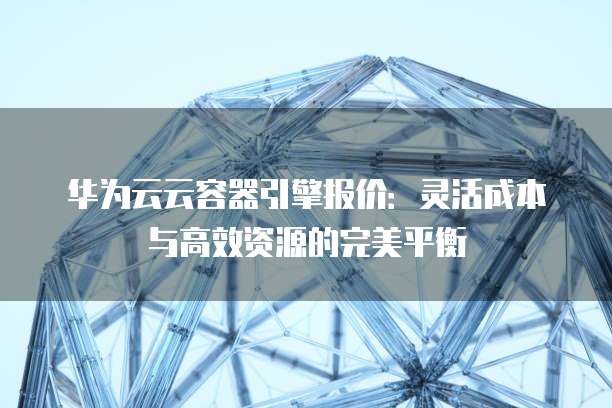 华为云云容器引擎报价:灵活成本与高效资源的完美平衡