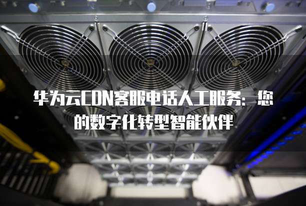 华为云CDN客服电话人工服务:您的数字化转型智能伙伴
