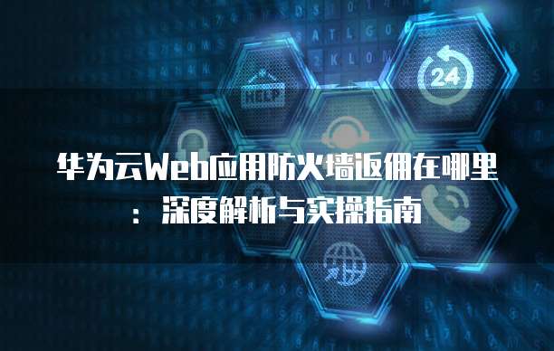 华为云Web应用防火墙返佣在哪里:深度解析与实操指南