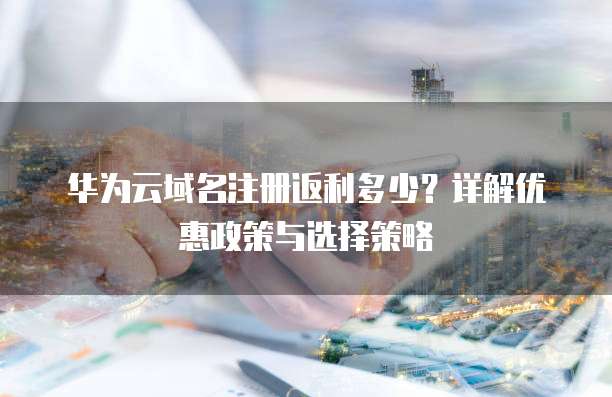 华为云域名注册返利多少?详解优惠政策与选择策略