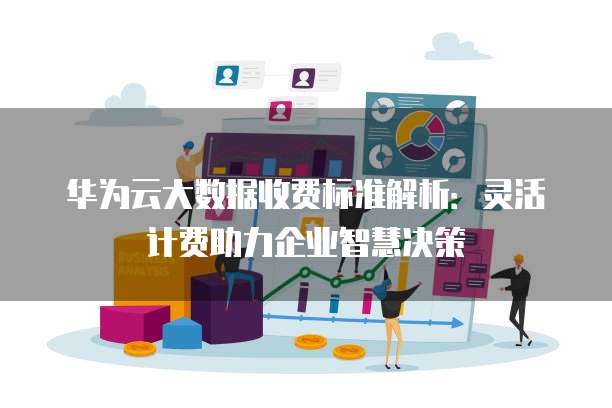 华为云大数据收费标准解析:灵活计费助力企业智慧决策