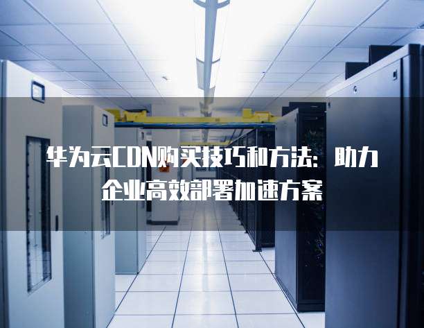 华为云CDN购买技巧和方法:助力企业高效部署加速方案