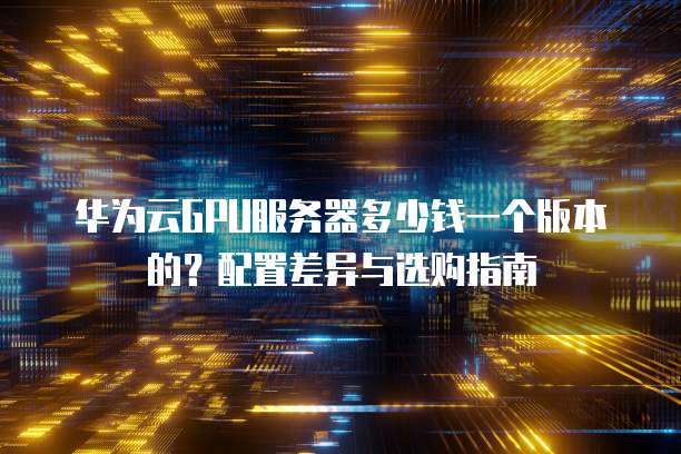 华为云GPU服务器多少钱一个版本的?配置差异与选购指南