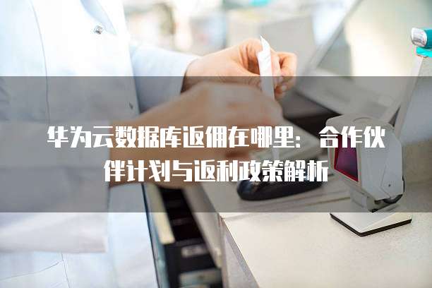 华为云数据库返佣在哪里:合作伙伴计划与返利政策解析