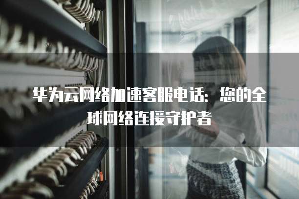 华为云网络加速客服电话：您的全球网络连接守护者