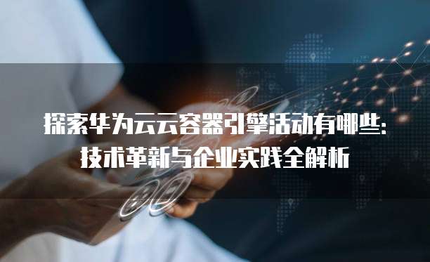 探索华为云云容器引擎活动有哪些:技术革新与企业实践全解析
