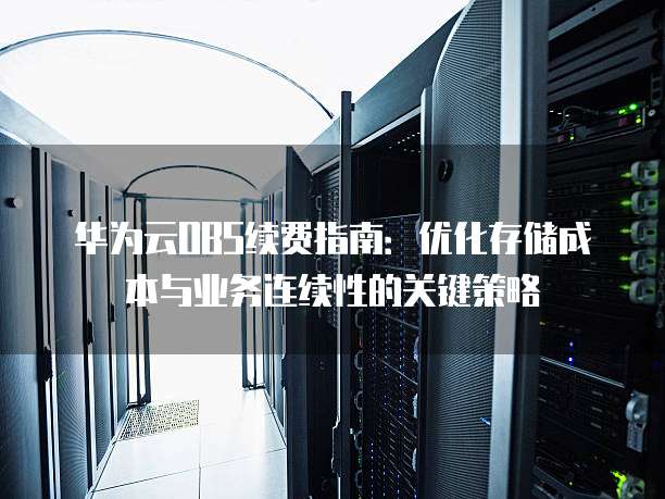华为云OBS续费指南:优化存储成本与业务连续性的关键策略