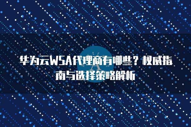 华为云WSA代理商有哪些？权威指南与选择策略解析