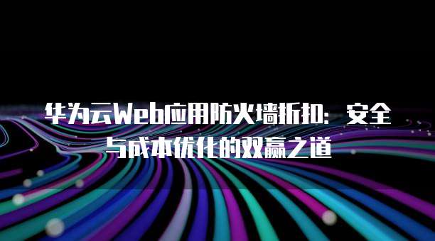 华为云Web应用防火墙折扣：安全与成本优化的双赢之道
