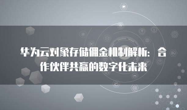 华为云对象存储佣金机制解析:合作伙伴共赢的数字化未来