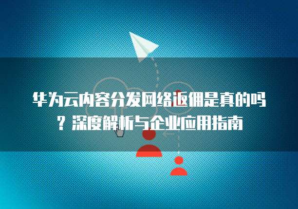 华为云内容分发网络返佣是真的吗?深度解析与企业应用指南