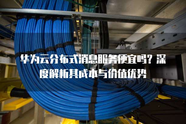 华为云分布式消息服务便宜吗?深度解析其成本与价值优势