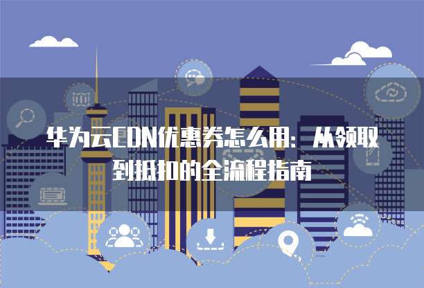 华为云CDN优惠券怎么用:从领取到抵扣的全流程指南