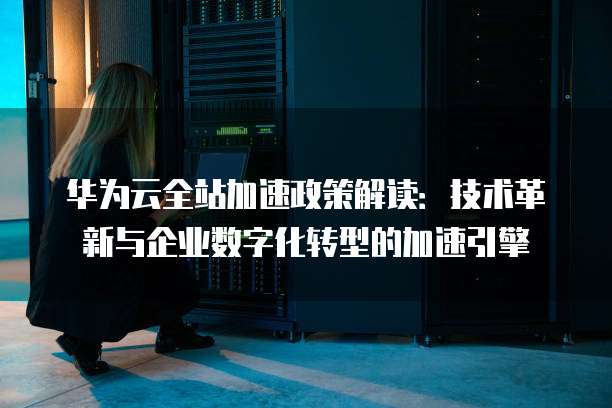 华为云全站加速政策解读:技术革新与企业数字化转型的加速引擎