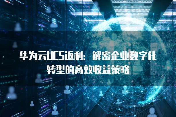 华为云UCS返利:解密企业数字化转型的高效收益策略