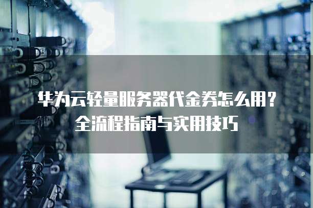 华为云轻量服务器代金券怎么用?全流程指南与实用技巧