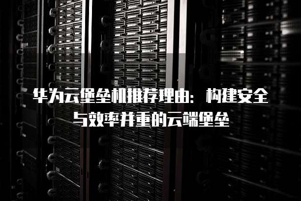 华为云堡垒机推荐理由:构建安全与效率并重的云端堡垒