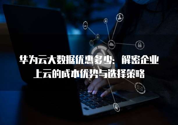 华为云大数据优惠多少：解密企业上云的成本优势与选择策略