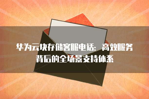 华为云块存储客服电话:高效服务背后的全场景支持体系