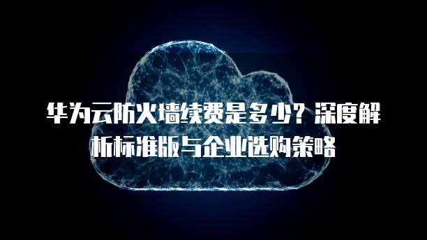 华为云防火墙续费是多少?深度解析标准版与企业选购策略