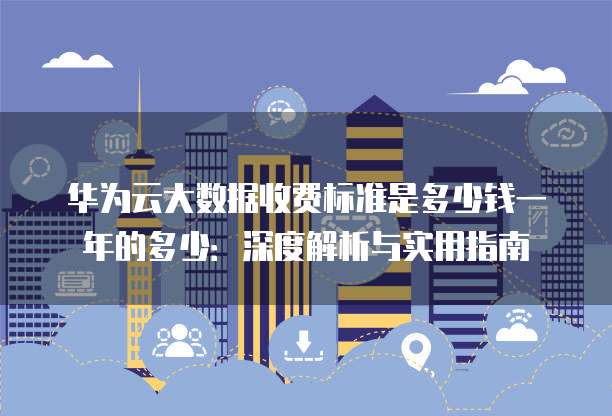 华为云大数据收费标准是多少钱一年的多少:深度解析与实用指南