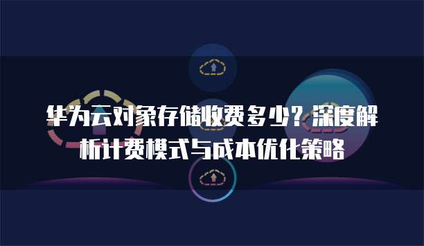 华为云对象存储收费多少？深度解析计费模式与成本优化策略