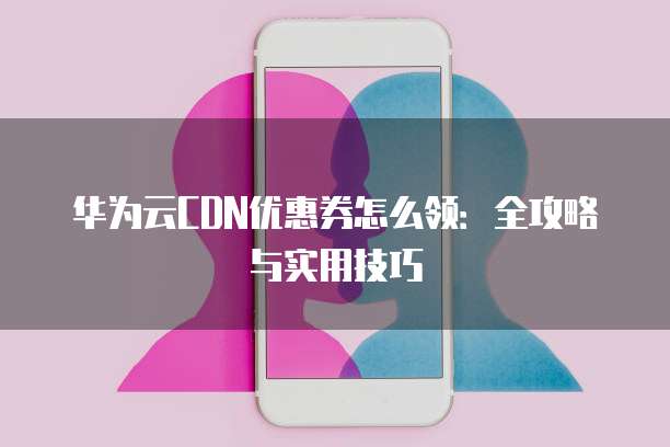 华为云CDN优惠券怎么领:全攻略与实用技巧