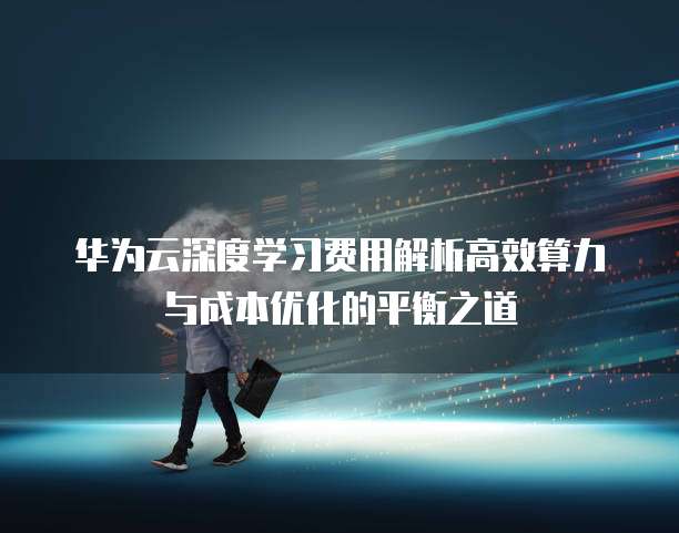 华为云深度学习费用解析高效算力与成本优化的平衡之道  