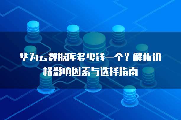 华为云数据库多少钱一个?解析价格影响因素与选择指南