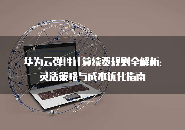 华为云弹性计算续费规则全解析:灵活策略与成本优化指南
