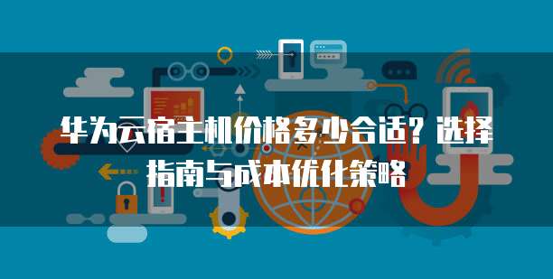 华为云宿主机价格多少合适？选择指南与成本优化策略