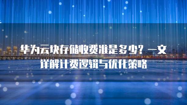 华为云块存储收费准是多少？一文详解计费逻辑与优化策略  