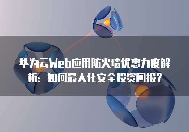 华为云Web应用防火墙优惠力度解析:如何最大化安全投资回报?