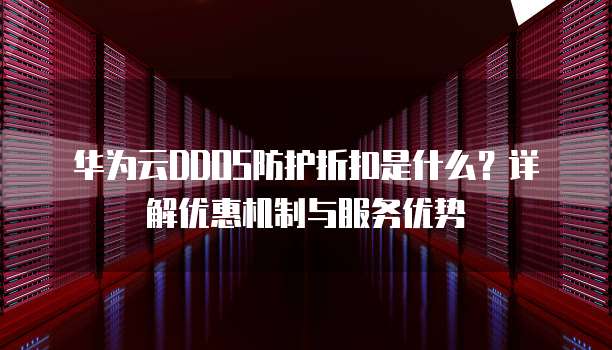 华为云DDOS防护折扣是什么?详解优惠机制与服务优势