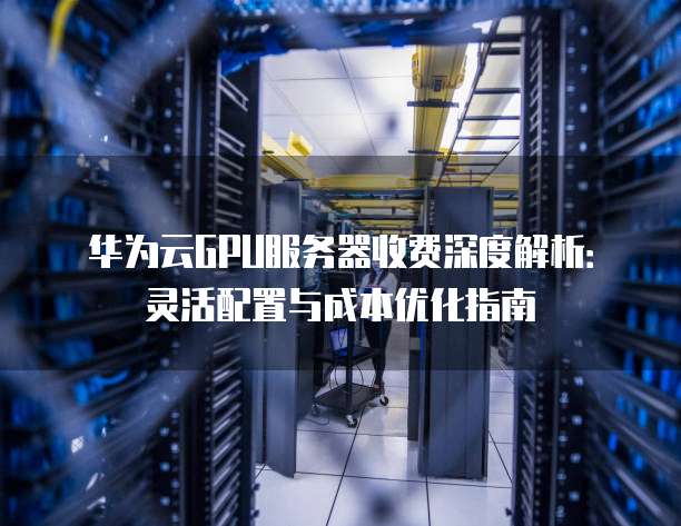 华为云GPU服务器收费深度解析:灵活配置与成本优化指南
