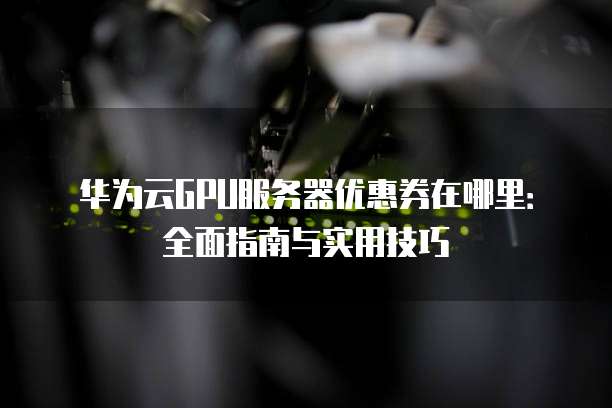 华为云GPU服务器优惠券在哪里:全面指南与实用技巧