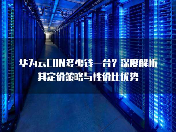 华为云CDN多少钱一台?深度解析其定价策略与性价比优势