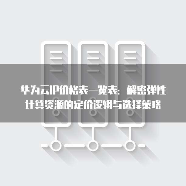 华为云IP价格表一览表:解密弹性计算资源的定价逻辑与选择策略