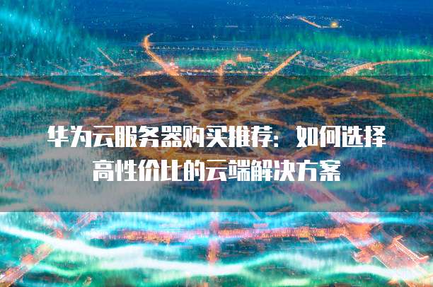华为云服务器购买推荐：如何选择高性价比的云端解决方案
