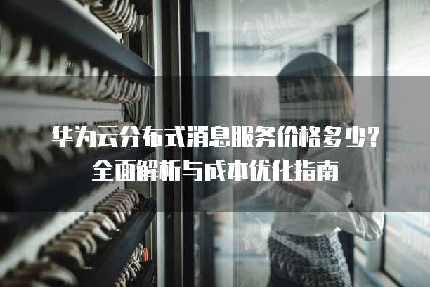 华为云分布式消息服务价格多少?全面解析与成本优化指南