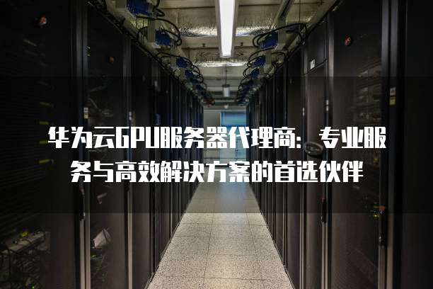 华为云GPU服务器代理商:专业服务与高效解决方案的首选伙伴